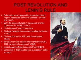 POST REVOLUTION AND LENIN’S RULE Bolsheviks were opposed by supporters of old regime ,leading to a civil war between “ whites” and “reds”. Both the sides indulged in massacres of their opponents, including civilians. Lenin imposed ‘war communism’ . Civil war ravaged the economy leading to famine in 1921. Civil war finished in 1921,with the defeat of whites. Soviet union was established on December 29 , 1922 by treaty of creation of USSR. Lenin bought in New Economic Policy (NEP). Lenin died in 1924 leading to a succession battle in party. 