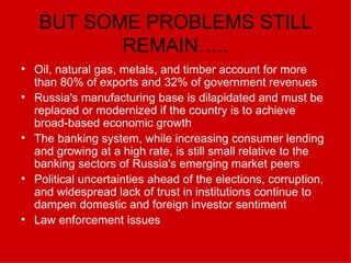 BUT SOME PROBLEMS STILL REMAIN….. Oil, natural gas, metals, and timber account for more than 80% of exports and 32% of government revenues  Russia's manufacturing base is dilapidated and must be replaced or modernized if the country is to achieve broad-based economic growth  The banking system, while increasing consumer lending and growing at a high rate, is still small relative to the banking sectors of Russia's emerging market peers  Political uncertainties ahead of the elections, corruption, and widespread lack of trust in institutions continue to dampen domestic and foreign investor sentiment  Law enforcement issues 