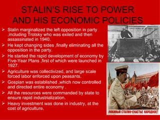 STALIN’S RISE TO POWER AND HIS ECONOMIC POLICIES Stalin marginalized the left opposition in party ,including Trotsky who was exiled and then assassinated in 1940. He kept changing sides ,finally eliminating all the opposition in the party. He started the rapid development of economy by Five-Year Plans ,first of which were launched in 1927. Agriculture was collectivized, and large scale forced labor enforced upon peasants. Gosplan was established ,which now controlled and directed entire economy . All the resources were commanded by state to ensure rapid industrialization. Heavy investment was done in industry, at the cost of agriculture. 