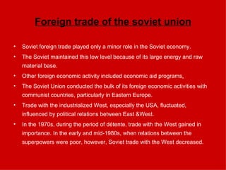 Foreign trade of the soviet union Soviet foreign trade played only a minor role in the Soviet economy.  The Soviet maintained this low level because of its large energy and raw material base. Other foreign economic activity included economic aid programs . The Soviet Union conducted the bulk of its foreign economic activities with communist countries, particularly in Eastern Europe.  Trade with the industrialized West, especially the USA, fluctuated, influenced by political relations between East &West.  In the 1970s, during the period of détente, trade with the West gained in importance. In the early and mid-1980s, when relations between the superpowers were poor, however, Soviet trade with the West decreased. 