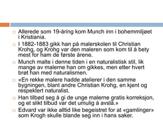 Allerede som 19-åring kom Munch inn i bohemmiljøet i Kristiania. I 1882-1883 gikk han på malerskolen til Christian Krohg, og Krohg var den maleren som kom til å bety mest for ham de første årene. Munch malte i denne tiden i en naturalistisk stil, lik mange av malerne han om gikkes, men etter hvert brøt han med naturalismen.«En rekke malere hadde atelierer i den samme bygningen, blant andre Christian Krohg, en kjent og respektert naturalist. Han tilbød seg å gi de unge malerne gratis korreksjon, og et slikt tilbud var det umulig å avslå.» Edvard var ikke alltid like begeistret for at «gamlinger» som Krogh skulle blande seg inn i hans saker. 