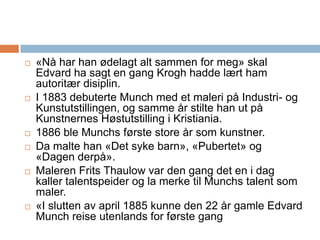«Nå har han ødelagt alt sammen for meg» skal Edvard ha sagt en gang Krogh hadde lært ham autoritær disiplin.I 1883 debuterte Munch med et maleri på Industri- og Kunstutstillingen, og samme år stilte han ut på Kunstnernes Høstutstilling i Kristiania. 1886 ble Munchs første store år som kunstner. Da malte han «Det syke barn», «Pubertet» og «Dagen derpå».Maleren Frits Thaulow var den gang det en i dag kaller talentspeider og la merke til Munchs talent som maler. «I slutten av april 1885 kunne den 22 år gamle Edvard Munch reise utenlands for første gang