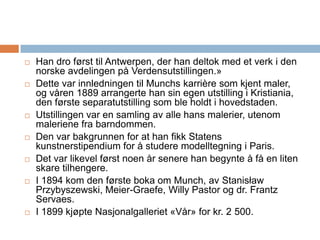 Han dro først til Antwerpen, der han deltok med et verk i den norske avdelingen på Verdensutstillingen.» Dette var innledningen til Munchs karrière som kjent maler, og våren 1889 arrangerte han sin egen utstilling i Kristiania, den første separatutstilling som ble holdt i hovedstaden. Utstillingen var en samling av alle hans malerier, utenom maleriene fra barndommen. Den var bakgrunnen for at han fikk Statens kunstnerstipendium for å studere modelltegning i Paris.Det var likevel først noen år senere han begynte å få en liten skare tilhengere. I 1894 kom den første boka om Munch, av StanisławPrzybyszewski, Meier-Graefe, Willy Pastor og dr. Frantz Servaes. I 1899 kjøpte Nasjonalgalleriet «Vår» for kr. 2 500.