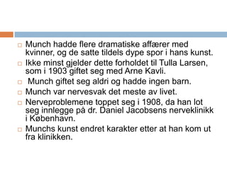 Munch hadde flere dramatiske affærer med kvinner, og de satte tildels dype spor i hans kunst. Ikke minst gjelder dette forholdet til Tulla Larsen, som i 1903 giftet seg med Arne Kavli. Munch giftet seg aldri og hadde ingen barn.Munch var nervesvak det meste av livet. Nerveproblemene toppet seg i 1908, da han lot seg innlegge på dr. Daniel Jacobsens nerveklinikk i København. Munchs kunst endret karakter etter at han kom ut fra klinikken.