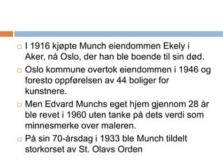 I 1916 kjøpte Munch eiendommen Ekely i Aker, nå Oslo, der han ble boende til sin død. Oslo kommune overtok eiendommen i 1946 og foresto oppførelsen av 44 boliger for kunstnere. Men Edvard Munchs eget hjem gjennom 28 år ble revet i 1960 uten tanke på dets verdi som minnesmerke over maleren.På sin 70-årsdag i 1933 ble Munch tildelt storkorset av St. Olavs Orden