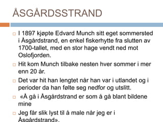 ÅSGÅRDSSTRANDI 1897 kjøpte Edvard Munch sitt eget sommersted i Åsgårdstrand, en enkel fiskerhytte fra slutten av 1700-tallet, med en stor hage vendt ned mot Oslofjorden. Hit kom Munch tilbake nesten hver sommer i mer enn 20 år. Det var hit han lengtet når han var i utlandet og i perioder da han følte seg nedfor og utslitt. «Å gå i Åsgårdstrand er som å gå blant bildene mine  Jeg får slik lyst til å male når jeg er i Åsgårdstrand».