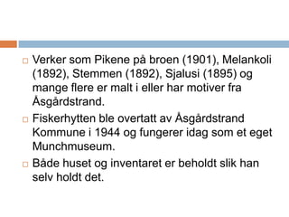 Verker som Pikene på broen (1901), Melankoli (1892), Stemmen (1892), Sjalusi (1895) og mange flere er malt i eller har motiver fra Åsgårdstrand.Fiskerhytten ble overtatt av Åsgårdstrand Kommune i 1944 og fungerer idag som et eget Munchmuseum. Både huset og inventaret er beholdt slik han selv holdt det.