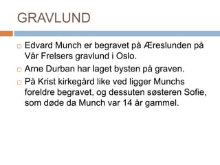 GRAVLUNDEdvard Munch er begravet på Æreslunden på Vår Frelsers gravlund i Oslo. Arne Durban har laget bysten på graven. På Krist kirkegård like ved ligger Munchs foreldre begravet, og dessuten søsteren Sofie, som døde da Munch var 14 år gammel.
