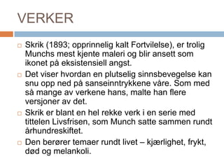 VERKERSkrik (1893; opprinnelig kalt Fortvilelse), er trolig Munchs mest kjente maleri og blir ansett som ikonet på eksistensiell angst. Det viser hvordan en plutselig sinnsbevegelse kan snu opp ned på sanseinntrykkene våre. Som med så mange av verkene hans, malte han flere versjoner av det. Skrik er blant en hel rekke verk i en serie med tittelen Livsfrisen, som Munch satte sammen rundt århundreskiftet. Den berører temaer rundt livet – kjærlighet, frykt, død og melankoli.