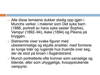 Alle disse temaene dukker stadig opp igjen i Munchs verker, i malerier som Det syke barn (1886, portrett av hans syke søster Sophie), Vampyr (1892–94), Aske (1894) og Pikene på bryggen. Sistnevnte viser svake figurer med ubestemmelige og skjulte ansikter, med formene av tunge trær og rugende hus truende over seg, der de stod på broen i Åsgårdstrand. Munch portretterte ofte kvinner som sanselige og lidende, eller som uhyggelige, livsoppslukende vampyrer.