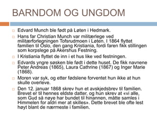 BARNDOM OG UNGDOMEdvard Munch ble født på Løten i Hedmark. Hans far Christian Munch var militærlege ved militærforlegningen Tofsrudmoen i Løten. I 1864 flyttet familien til Oslo, den gang Kristiania, fordi faren fikk stillingen som korpslege på Akershus Festning.I Kristiania flyttet de inn i et hus like ved festningen. Edvards yngre søsken ble født i dette huset. De fikk navnene Peter Andreas (1865), Laura Cathrine (1867) og Inger Marie (1868). Moren var syk, og etter fødslene forventet hun ikke at hun skulle overleve. Den 12. januar 1868 skrev hun et avskjedsbrev til familien. Brevet er til hennes eldste datter, og hun skrev at «vi alle, som Gud så nøye har bundet til hinannen, måtte samles i Himmelen for aldri mer at skilles». Dette brevet ble ofte lest høyt blant de nærmeste i familien.