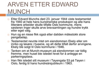 ARVEN ETTER EDWARD MUNCHEtter Edvard Munchs død 23. januar 1944 viste testamentet fra 1940 at hele hans kunstneriske produksjon og alle hans litterære arbeider skulle tilfalle Oslo kommune, mens søsteren Inger skulle arve brevsamlingen og hundre trykk etter eget valg. Hun og en niese fikk også etter datiden målestokk store pengebeløp. Testamentet nevnte intet om eiendommen Ekely eller om innbo og løsøre i husene, og alt dette tilfalt derfor arvingene. Ekely ble solgt til Oslo kommune i 1946.Tanken om et Munch-museum på eiendommen var tidlig fremme, men huset ble istedet revet for å anlegge en parkeringsplass. Han fikk istedet sitt museum i Tøyengata 53 på Tøyen i Oslo, ferdig til hans hundreårsjubileum i 1963.