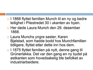 I 1868 flyttet familien Munch til en ny og bedre leilighet i Pilestredet 30 i ukanten av byen. Her døde Laura Munch den 29. desember 1868. Laura Munchs yngre søster, Karen Bjølstad, som hadde bodd hos Munchfamilien tidligere, flyttet etter dette inn hos dem.I 1875 flyttet familien på nytt, denne gang til Grünerløkka. Det var den gang en ny bydel på østkanten som hovedsakelig ble befolket av industriarbeidere. 