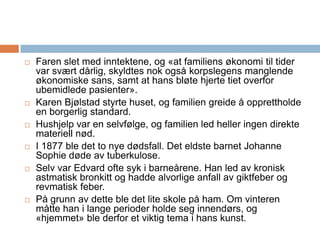 Faren slet med inntektene, og «at familiens økonomi til tider var svært dårlig, skyldtes nok også korpslegens manglende økonomiske sans, samt at hans bløte hjerte tiet overfor ubemidlede pasienter».Karen Bjølstad styrte huset, og familien greide å opprettholde en borgerlig standard. Hushjelp var en selvfølge, og familien led heller ingen direkte materiell nød.I 1877 ble det to nye dødsfall. Det eldste barnet Johanne Sophie døde av tuberkulose. Selv var Edvard ofte syk i barneårene. Han led av kronisk astmatisk bronkitt og hadde alvorlige anfall av giktfeber og revmatisk feber. På grunn av dette ble det lite skole på ham. Om vinteren måtte han i lange perioder holde seg innendørs, og «hjemmet» ble derfor et viktig tema i hans kunst.