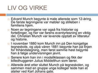 LIV OG VIRKEEdvard Munch begynte å male allerede som 12-åring. De første tegningene var møbler og stilleben i familiens hjem. Noen av tegningene var også fra historier og fortellinger, og her var farens eventyrlesning en viktig del. Christian Munch var levende opptatt av litteratur og historie.I november 1880 kom Munch inn på Den kongelige tegneskole, og utpå våren 1881 begynte han på linjen for frihåndstegning, men først samme høst begynte han å følge undervisningen jevnt. Senere kom han inn i modellklassen og fikk der billedhuggeren Julius Middelthun som lærer. Allerede året etter sluttet Munch på tegneskolen, og sammen med en gruppe unge kolleger leide han et atelier ved Karl Johans gate.