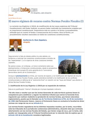 Fiscal
22 de Marzo de 2010

El nuevo régimen de recurso contra Normas Forales Fiscales (I)
 La reciente Ley Orgánica 1/2010, de modificación de las Leyes orgánicas del Tribunal
 Constitucional y del Poder Judicial, no parece haber motivado los comentarios exigidos por
 su importancia constitucional. Importancia más en cuanto a la forma o procedimiento
 utilizado que en cuanto al fondo o consecuencias de la misma. Pero la forma y el
 procedimiento resultan esenciales en todas las cuestiones constitucionales.


                      Guillermo G. Ruiz Zapatero,
                      abogado




Seguramente la falta de debate público ha sido debida a la
tendencia a restringir las cuestiones constitucionales al ámbito de
los "especialistas" y a la urgencia de otras cuestiones también
capitales.

No parece ocioso, sin embargo, un breve comentario sobre sus
planteamientos y limitaciones constitucionales, desde la perspectiva
preambular de la propia CE como garantía de la "convivencia
democrática dentro de la Constitución".

Aunque el planteamiento se limita, por razones de espacio, a la modificación del régimen de recurso
contra las Normas Fiscales Forales, puede extenderse también a la modificación de los conflictos
constitucionales en defensa de la "autonomía foral" en relación con las "leyes del Estado" que afecten a
dichas Normas Fiscales Forales.

I.-Justificación de la Ley Orgánica 1/2010 por su exposición de motivos.

Esta es la justificación "interna" ofrecida por el propio legislador ordinario:

"De ello viene a resultar que son las Juntas Generales de cada territorio quienes tienen la
competencia para establecer y regular los distintos tributos que nutren la hacienda foral,
regulación que realizan mediante la aprobación de normas forales, que tienen naturaleza
reglamentaria, puesto que la llamada Ley de Territorios Históricos (LTH), de 25 de noviembre
de 1983 (del Parlamento Vasco), reserva al Parlamento Vasco en exclusiva la facultad de dictar
normas con rango de Ley en su artículo 6.2.

Las normas forales reguladoras de los distintos impuestos resultan, por lo tanto, recurribles
ante los tribunales de la jurisdicción contencioso-administrativa, situación ésta que contrasta
abiertamente con las normas fiscales del Estado, que tienen rango de Ley y, por lo tanto, sólo
pueden ser impugnadas ante el Tribunal Constitucional por la reducida lista de sujetos que el
artículo 162 de la Constitución considera legitimados.
 