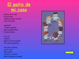 El patio de mi casa El patio de mi casa Es particular Cuando se llueve se moja Como los demás. Agachaté, Y vuelvte agachar Que los agachaditos No saben bailar. H,I,J,K, L,M,N,A, Que si tú no me quieres Otro novio me querrá. Chocolate, molinillo, Corre, corre Que te pillo. A estirar, a estirar  Que el demonio va a pasar. 