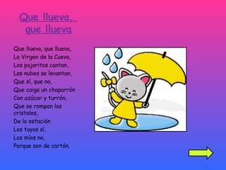 Que llueva,  que llueva Que llueva, que llueva, La Virgen de la Cueva, Los pajaritos cantan, Las nubes se levantan, Que sí, que no, Que caiga un chaparrón Con azúcar y turrón, Que se rompan los cristales, De la estación Los tuyos sí, Los míos no,  Porque son de cartón. 