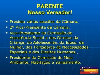 PARENTE Nosso Vereador! Presidiu várias sessões da Câmara. 2º Vice-Presidente da Câmara. Vice-Presidente da Comissão de Assistência Social e dos Direitos da Criança, do Adolescente, do Idoso, da Mulher, dos Portadores de Necessidades Especiais e dos Direitos Humanos.   Presidente da Comissão de Meio Ambiente, Habitação e Saneamento. 