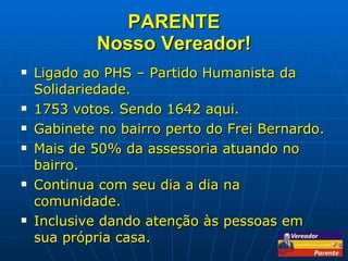PARENTE Nosso Vereador! Ligado ao PHS – Partido Humanista da Solidariedade. 1753 votos. Sendo 1642 aqui. Gabinete no bairro perto do Frei Bernardo. Mais de 50% da assessoria atuando no bairro. Continua com seu dia a dia na comunidade. Inclusive dando atenção às pessoas em sua própria casa. 