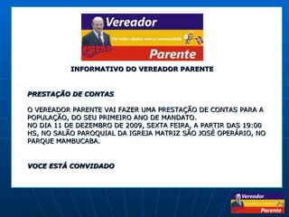   INFORMATIVO DO VEREADOR PARENTE PRESTAÇÃO DE CONTAS O VEREADOR PARENTE VAI FAZER UMA PRESTAÇÃO DE CONTAS PARA A POPULAÇÃO, DO SEU PRIMEIRO ANO DE MANDATO. NO DIA 11 DE DEZEMBRO DE 2009, SEXTA FEIRA, A PARTIR DAS 19:00 HS, NO SALÃO PAROQUIAL DA IGREJA MATRIZ SÃO JOSÉ OPERÁRIO, NO PARQUE MAMBUCABA. VOCE ESTÁ CONVIDADO 