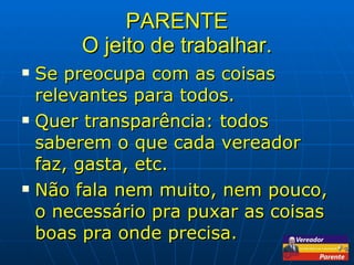 PARENTE O jeito de trabalhar. Se preocupa com as coisas relevantes para todos. Quer transparência: todos saberem o que cada vereador faz, gasta, etc. Não fala nem muito, nem pouco, o necessário pra puxar as coisas boas pra onde precisa. 