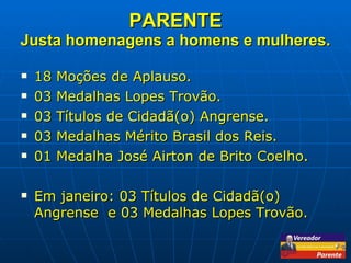 PARENTE Justa homenagens a homens e mulheres. 18 Moções de Aplauso. 03 Medalhas Lopes Trovão. 03 Títulos de Cidadã(o) Angrense. 03 Medalhas Mérito Brasil dos Reis. 01 Medalha José Airton de Brito Coelho. Em janeiro: 03 Títulos de Cidadã(o) Angrense  e 03 Medalhas Lopes Trovão. 