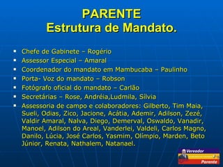 PARENTE Estrutura de Mandato. Chefe de Gabinete – Rogério Assessor Especial – Amaral Coordenador do mandato em Mambucaba – Paulinho Porta- Voz do mandato – Robson Fotógrafo oficial do mandato – Carlão Secretárias – Rose, Andréia,Ludmila, Sílvia Assessoria de campo e colaboradores: Gilberto, Tim Maia, Sueli, Odias, Zico, Jacione, Acátia, Ademir, Adilson, Zezé, Valdir Amaral, Nalva, Diego, Demerval, Oswaldo, Vanadir, Manoel, Adilson do Areal, Vanderlei, Valdeli, Carlos Magno, Danilo, Lúcia, José Carlos, Yasmim, Olímpio, Marden, Beto Júnior, Renata, Nathalem, Natanael. 