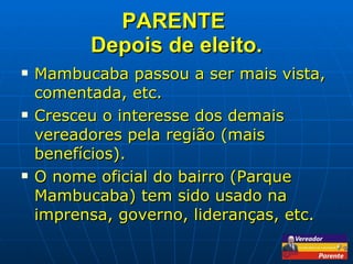 PARENTE  Depois de eleito. Mambucaba passou a ser mais vista, comentada, etc. Cresceu o interesse dos demais vereadores pela região (mais benefícios). O nome oficial do bairro (Parque Mambucaba) tem sido usado na imprensa, governo, lideranças, etc. 