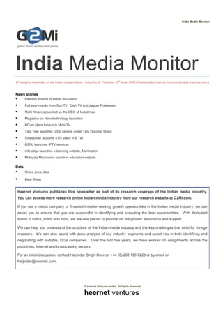India Media Monitor




India Media Monitor
                                                                                th
| Fortnightly newsletter on the Indian media industry | Issue No. 6, Published 29 June 2009 | Published by Heernet Ventures Limited (heernet.com) |



News stories
       Pearson invests in Indian education
       Full year results from Sun TV, Dish TV and Jagran Prakashan.
       Rishi Khiani appointed as the CEO of Indiatimes
       Magazine on Nanotechnology launched
       RCom plans to launch Mobi TV
       Tata Tele launches GSM service under Tata Docomo brand
       Sivaskaran acquires 51% stake in S Tel
       BSNL launches IPTV services
       Info edge launches e-learning website, Meritnation
       Malayala Manorama launches education website

Data
       Share price data

       Deal Sheet


 Heernet Ventures publishes this newsletter as part of its research coverage of the Indian media industry.
 You can access more research on the Indian media industry from our research website at G2Mi.com.

 If you are a media company or financial investor seeking growth opportunities in the Indian media industry, we can
 assist you to ensure that you are successful in identifying and executing the best opportunities. With dedicated
 teams in both London and India, we are well placed to provide ‘on the ground’ assistance and support.

 We can help you understand the structure of the Indian media industry and the key challenges that exist for foreign
 investors. We can also assist with deep analysis of key industry segments and assist you in both identifying and
 negotiating with suitable, local companies. Over the last five years, we have worked on assignments across the
 publishing, Internet and broadcasting sectors.

 For an initial discussion, contact Harjinder Singh-Heer on +44 (0) 208 180 7223 or by email on
 harjinder@heernet.com.




                                                    © Heernet Ventures Limited. All Rights Reserved
 