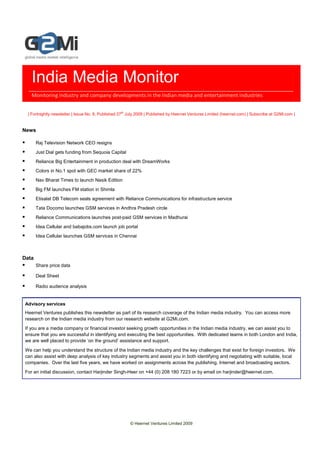 India Media Monitor
   Monitoring industry and company developments in the Indian media and entertainment industries


  | Fortnightly newsletter | Issue No. 8, Published 27th July 2009 | Published by Heernet Ventures Limited (heernet.com) | Subscribe at G2Mi.com |


News

       Raj Television Network CEO resigns
       Just Dial gets funding from Sequoia Capital
       Reliance Big Entertainment in production deal with DreamWorks
       Colors in No.1 spot with GEC market share of 22%
       Nav Bharat Times to launch Nasik Edition
       Big FM launches FM station in Shimla
       Etisalat DB Telecom seals agreement with Reliance Communications for infrastructure service
       Tata Docomo launches GSM services in Andhra Pradesh circle
       Reliance Communications launches post-paid GSM services in Madhurai
       Idea Cellular and babajobs.com launch job portal
       Idea Cellular launches GSM services in Chennai



Data
       Share price data

       Deal Sheet

       Radio audience analysis


Advisory services
Heernet Ventures publishes this newsletter as part of its research coverage of the Indian media industry. You can access more
research on the Indian media industry from our research website at G2Mi.com.
If you are a media company or financial investor seeking growth opportunities in the Indian media industry, we can assist you to
ensure that you are successful in identifying and executing the best opportunities. With dedicated teams in both London and India,
we are well placed to provide ‘on the ground’ assistance and support.
We can help you understand the structure of the Indian media industry and the key challenges that exist for foreign investors. We
can also assist with deep analysis of key industry segments and assist you in both identifying and negotiating with suitable, local
companies. Over the last five years, we have worked on assignments across the publishing, Internet and broadcasting sectors.
For an initial discussion, contact Harjinder Singh-Heer on +44 (0) 208 180 7223 or by email on harjinder@heernet.com.




                                                         © Heernet Ventures Limited 2009
 