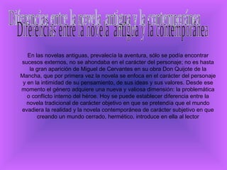   En las novelas antiguas, prevalecía la aventura, sólo se podía encontrar sucesos externos, no se ahondaba en el carácter del personaje; no es hasta la gran aparición de Miguel de Cervantes en su obra Don Quijote de la Mancha, que por primera vez la novela se enfoca en el carácter del personaje y en la intimidad de su pensamiento, de sus ideas y sus valores. Desde ese momento el género adquiere una nueva y valiosa dimensión: la problemática o conflicto interno del héroe. Hoy se puede establecer diferencia entre la novela tradicional de carácter objetivo en que se pretendía que el mundo evadiera la realidad y la novela contemporánea de carácter subjetivo en que creando un mundo cerrado, hermético, introduce en ella al lector Diferencias entre la novela  antigua y la contemporánea 