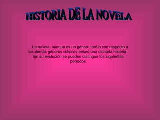 HISTORIA DE LA NOVELA La novela, aunque es un género tardío con respecto a los demás géneros clásicos posee una dilatada historia.  En su evolución se pueden distinguir los siguientes períodos.   