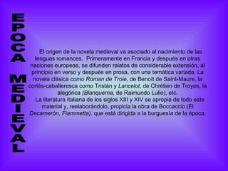 El origen de la novela medieval va asociado al nacimiento de las lenguas romances.  Primeramente en Francia y después en otras naciones europeas, se difunden relatos de considerable extensión, al principio en verso y después en prosa, con una temática variada. La novela clásica  como Roman de Troie,  de Benoít de Saint-Maure, la cortés-caballeresca como Tristán y  Lancelot,  de Chrétien de Troyes, la alegórica  (Blanquerna,  de Raimundo Lulio), etc. La literatura italiana de los siglos XIII y XIV se apropia de todo este material y, reelaborándolo, propicia la obra de Boccaccio (El  Decamerón,   Fiammetta),  que está dirigida a la burguesía de la época.   EPOCA MEDIEVAL 
