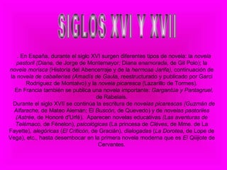 .  En España, durante el siglo XVI surgen diferentes tipos de novela: la  novela pastoril (Diana,  de Jorge de Montemayor; Diana  enamorada,  de Gil Polo); la  novela morisca  (Historia del Abencerraje y de la  hermosa Jarifa),  continuación de la  novela de caballerías (Amadís de Gau la, reestructurado y publicado por Garci Rodríguez de Montalvo) y la  novela   picaresca  (Lazarillo de Tormes). En Francia también se publica una novela importante:  Gargantúa y   Pantagruel,  de Rabelais. Durante el siglo XVII se continúa la escritura de  novelas picarescas   (Guzmán de Alfarache,  de Mateo Alemán; El  Buscón,  de Quevedo) y de  novelas pastoriles (Astrée,  de Honoré d'Urfé).  Aparecen novelas educativas  (Las aventuras de Telémaco,  de Fénelon),  psicológicas  (La princesa de  Cléves,  de Mme. de La Fayette),  alegóricas  ( El Criticón , de Gracián),  dialogadas  ( La Dorotea , de Lope de Vega), etc., hasta desembocar en la primera novela moderna que es  El Qiíijote  de Cervantes.   SIGLOS XVI Y XVII 