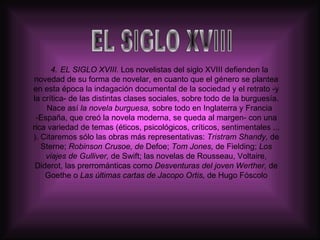 4.  EL SIGLO XVIII.  Los novelistas del siglo XVIII defienden la novedad de su forma de novelar, en cuanto que el género se plantea en esta época la indagación documental de la sociedad y el retrato -y la crítica- de las distintas clases sociales, sobre todo de la burguesía. Nace así  la novela burguesa,  sobre todo en Inglaterra y Francia -España, que creó la novela moderna, se queda al margen- con una rica variedad de temas (éticos, psicológicos, críticos, sentimentales ... ). Citaremos sólo las obras más representativas:  Tristram Shandy,  de Sterne;  Robinson Crusoe, de  Defoe;  Tom Jones,  de Fielding;  Los viajes de Gulliver,  de Swift; las novelas de Rousseau, Voltaire, Diderot, las prerrománticas como  Desventuras del   joven Werther,  de Goethe o  Las últimas cartas de Jacopo Ortis,  de Hugo Fóscolo EL SIGLO XVIII 