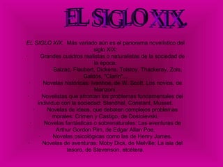 EL SIGLO XIX.  Más variado aún es el panorama novelístico del siglo XIX: ·        Grandes cuadros realistas o naturalistas de la sociedad de la época:   Balzac, Flaubert, Dickens, Tolstoy, Thackeray, Zola, Galdós, "Clarín"... ·        Novelas históricas: Ivanhoe, de W. Scott, Los novios, de Manzoni. ·        Novelistas que afrontan los problemas fundamentales del individuo con la sociedad: Stendhal, Constant, Musset. ·        Novelas de ideas, que debaten complejos problemas morales: Crimen y Castigo, de Dostoievski. ·        Novelas fantásticas o sobrenaturales: Las aventuras de Arthur Gordon Pim, de Edgar Allan Poe. ·        Novelas psicológicas como las de Henry James. ·        Novelas de aventuras: Moby Dick, de Melville; La isla del tesoro, de Stevenson, etcétera. EL SIGLO XIX.  