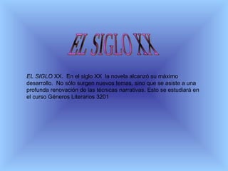 EL SIGLO  XX.  En el siglo XX  la novela alcanzó su máximo desarrollo.  No sólo surgen nuevos temas, sino que se asiste a una profunda renovación de las técnicas narrativas. Esto se estudiará en el curso Géneros Literarios 3201   EL SIGLO XX 