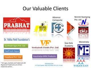 Our Valuable Clients
                                                                 Advance                      Nirmiti Stamping
                                                                 Composite                    Pvt. Ltd.




                                                                                                  MicroIndia
                                                                                   Goa Kala
     Sunfresh Agro Pvt. Ltd.                                                       Acadamy

     FeelFresh Aqua

     Foodland Pvt. Ltd.                  Kaushalya Milk Products

* All Logos, Symbols and Trademarks OR                 ©WIKIOCEAN
Registered Trademarks are of their        P P SOFTWARE AND SYSTEMS PVT.LTD. PUNE
respective owners.
 