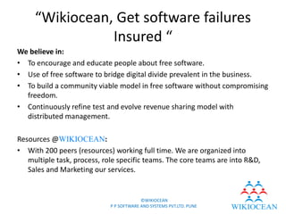 “Wikiocean, Get software failures
                Insured “
We believe in:
• To encourage and educate people about free software.
• Use of free software to bridge digital divide prevalent in the business.
• To build a community viable model in free software without compromising
  freedom.
• Continuously refine test and evolve revenue sharing model with
  distributed management.

Resources @WIKIOCEAN:
• With 200 peers (resources) working full time. We are organized into
   multiple task, process, role specific teams. The core teams are into R&D,
   Sales and Marketing our services.


                                          ©WIKIOCEAN
                             P P SOFTWARE AND SYSTEMS PVT.LTD. PUNE
 