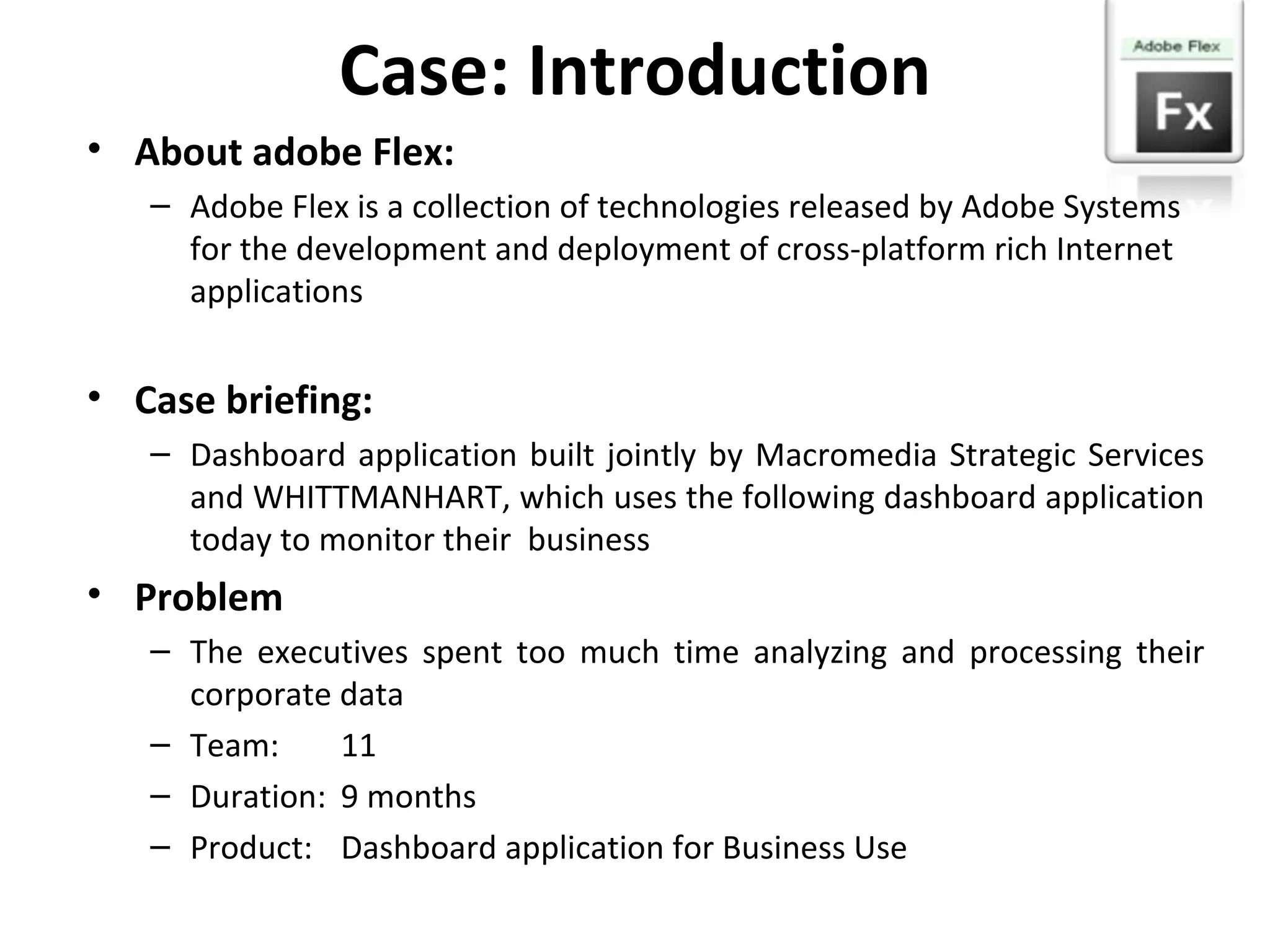 Case: Introduction About adobe Flex: Adobe Flex is a collection of technologies released by Adobe Systems for the development and deployment of cross-platform rich Internet applications Case briefing: Dashboard application built jointly by Macromedia Strategic Services and WHITTMANHART, which uses the following dashboard application today to monitor their  business Problem The executives spent too much time analyzing and processing their corporate data Team: 11 Duration: 9 months Product: Dashboard application for Business Use 