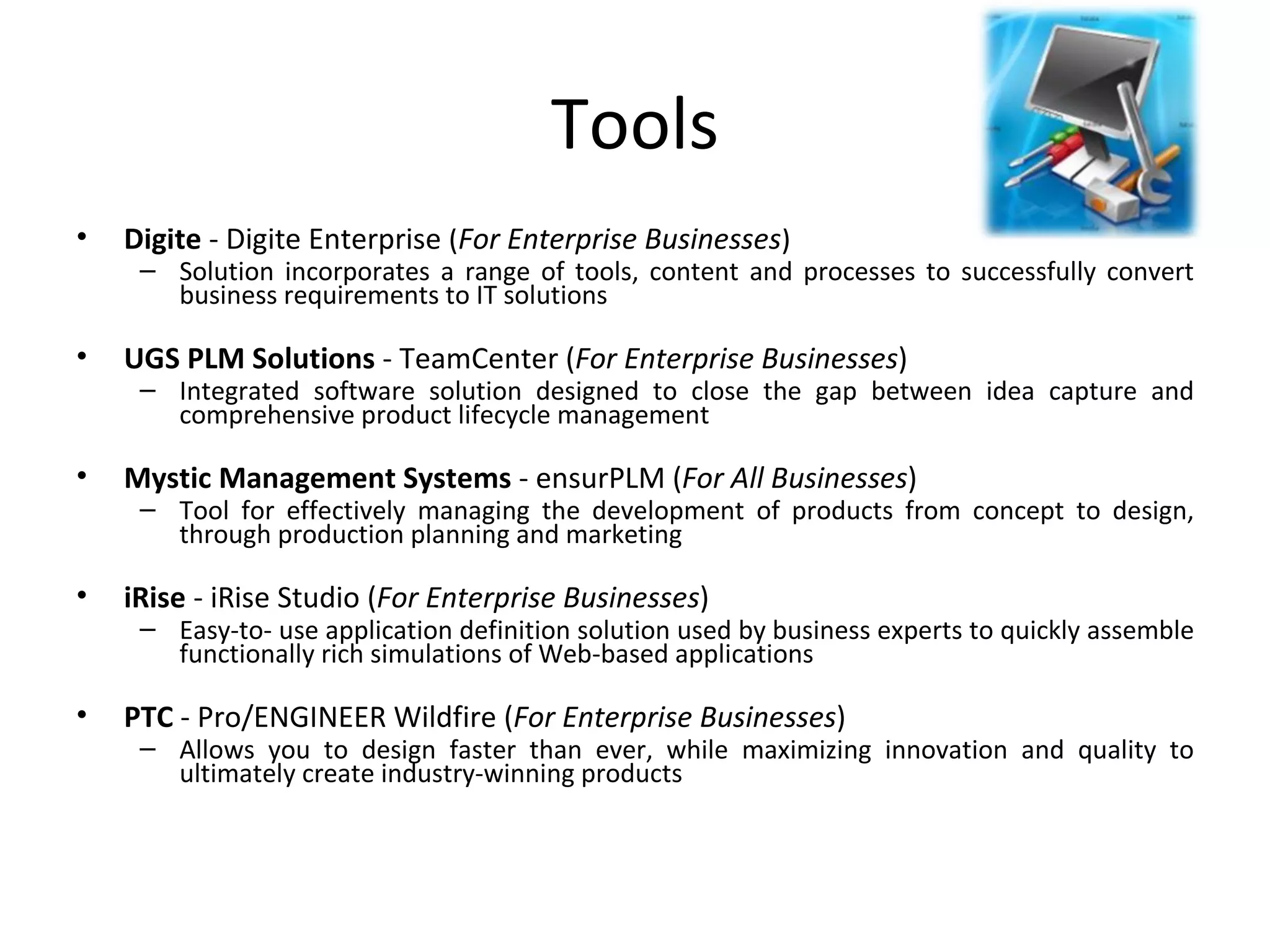 Tools Digite  - Digite Enterprise ( For Enterprise Businesses )  Solution incorporates a range of tools, content and processes to successfully convert business requirements to IT solutions  UGS PLM Solutions  - TeamCenter ( For Enterprise Businesses ) Integrated software solution designed to close the gap between idea capture and comprehensive product lifecycle management  Mystic Management Systems  - ensurPLM ( For All Businesses )  Tool for effectively managing the development of products from concept to design, through production planning and marketing  iRise  - iRise Studio ( For Enterprise Businesses )  Easy-to- use application definition solution used by business experts to quickly assemble functionally rich simulations of Web-based applications  PTC  - Pro/ENGINEER Wildfire ( For Enterprise Businesses ) Allows you to design faster than ever, while maximizing innovation and quality to ultimately create industry-winning products  