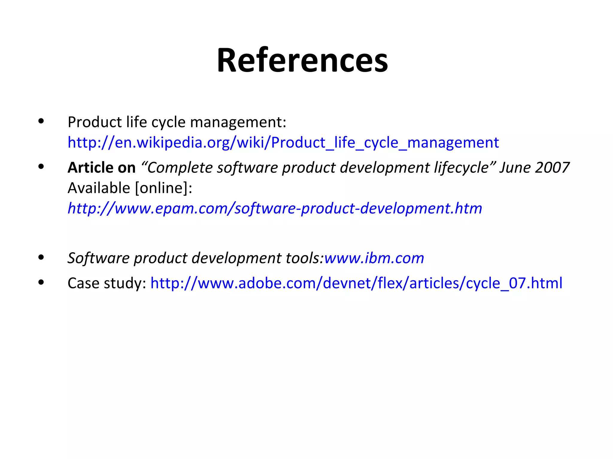 References  Product life cycle management:  http://en.wikipedia.org/wiki/Product_life_cycle_management   Article on  “Complete software product development lifecycle” June 2007  Available [online]:   http://www.epam.com/software-product-development.htm   Software product development tools: www.ibm.com Case study:  http://www.adobe.com/devnet/flex/articles/cycle_07.html   
