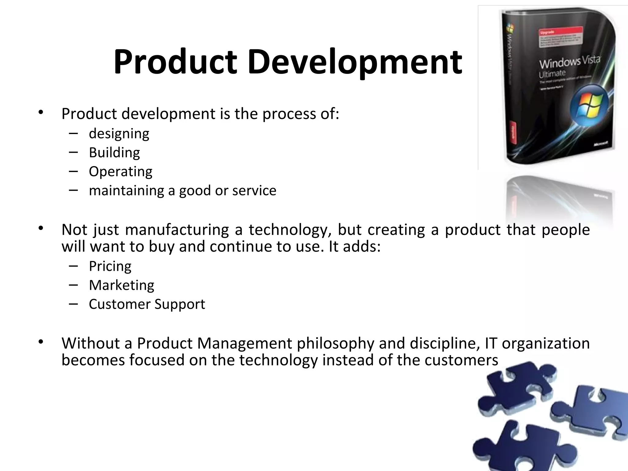 Product Development Product development is the process of: designing Building Operating maintaining a good or service Not just manufacturing a technology, but creating a product that people will want to buy and continue to use. It adds: Pricing Marketing Customer Support Without a Product Management philosophy and discipline, IT organization becomes focused on the technology instead of the customers 