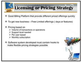 Licensing or Pricing Strategy Good Billing Platform that provide different priced offerings quickly To get new business – Free Limited offerings ( days or features) Pricing based on Volume of transactions or operations Support level needed Per user based Monthly subscription Software system developed must contain hooks to  make flexible pricing strategies possible 