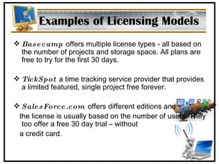 Examples of Licensing Models Basecamp   offers multiple license types - all based on the number of projects and storage space. All plans are free to try for the first 30 days. TickSpot   a time tracking service provider that provides a limited featured, single project free forever. SalesForce.com   offers different editions and  the license is usually based on the number of users. They too offer a free 30 day trial – without a credit card. 