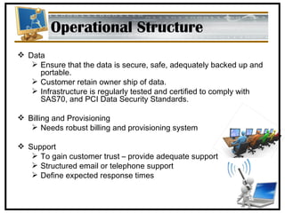 Operational Structure Data Ensure that the data is secure, safe, adequately backed up and portable. Customer retain owner ship of data. Infrastructure is regularly tested and certified to comply with SAS70, and PCI Data Security Standards. Billing and Provisioning Needs robust billing and provisioning system Support To gain customer trust – provide adequate support Structured email or telephone support Define expected response times 