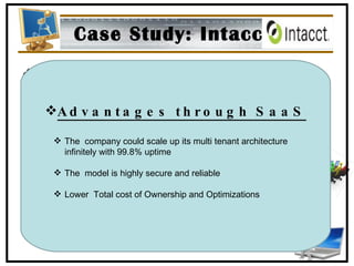 Case Study: Intacct Location: San Jose, CA Industry: Professional Services Employees: 100+ Customers: 2500+ Advantages through SaaS The  company could scale up its multi tenant architecture infinitely with 99.8% uptime The  model is highly secure and reliable Lower  Total cost of Ownership and Optimizations 