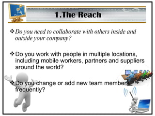 1.The Reach Do you need to collaborate with others inside and outside your company?  Do you work with people in multiple locations, including mobile workers, partners and suppliers around the world?  Do you change or add new team members frequently? 