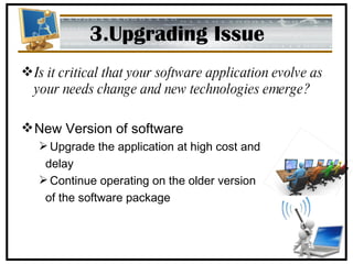 3.Upgrading Issue Is it critical that your software application evolve as your needs change and new technologies emerge? New Version of software Upgrade the application at high cost and delay Continue operating on the older version  of the software package 